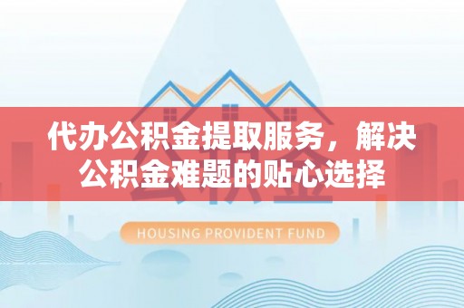 港口代办公积金提取服务，解决公积金难题的贴心选择