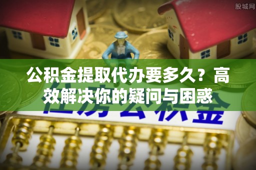 港口公积金提取代办要多久？高效解决你的疑问与困惑