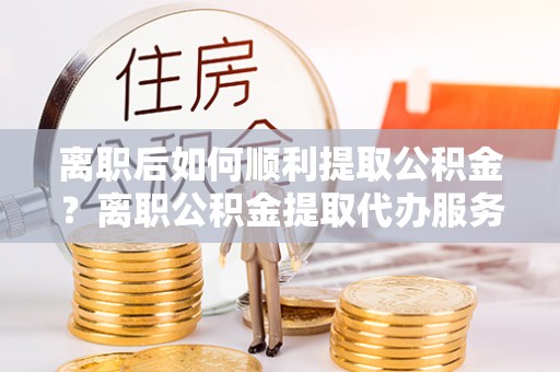 港口离职后如何顺利提取公积金？离职公积金提取代办服务帮你搞定！