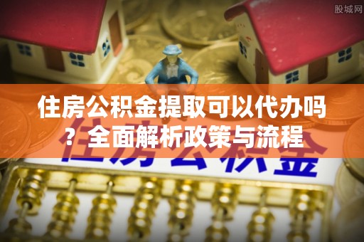 港口住房公积金提取可以代办吗？全面解析政策与流程