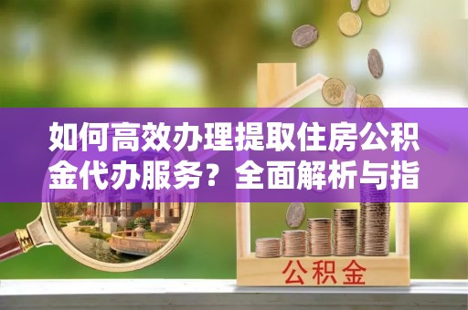 港口如何高效办理提取住房公积金代办服务？全面解析与指南