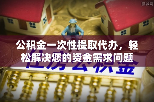 港口公积金一次性提取代办，轻松解决您的资金需求问题