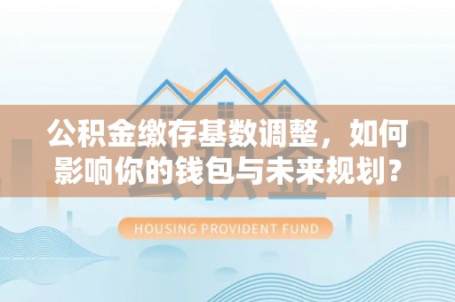 港口公积金缴存基数调整，如何影响你的钱包与未来规划？