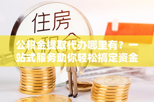 港口公积金提取代办哪里有？一站式服务助你轻松搞定资金难题