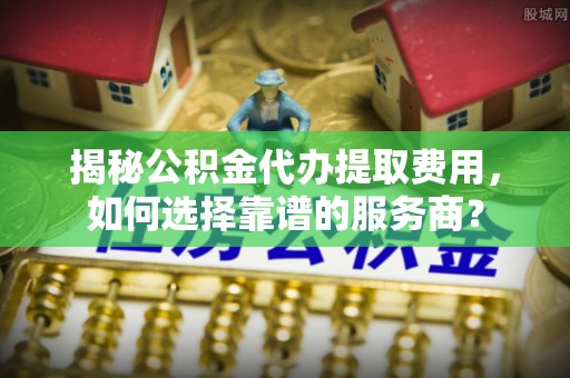 港口揭秘公积金代办提取费用，如何选择靠谱的服务商？