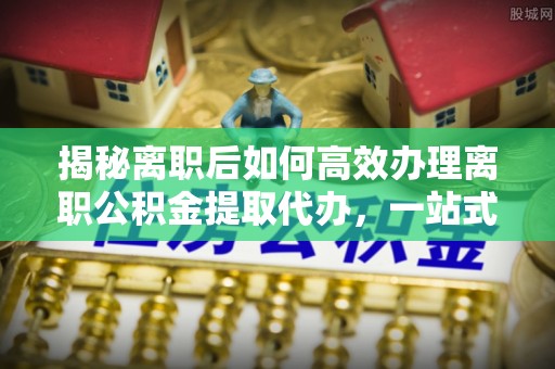 港口揭秘离职后如何高效办理离职公积金提取代办，一站式服务全解析