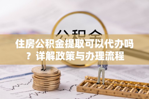 港口住房公积金提取可以代办吗？详解政策与办理流程