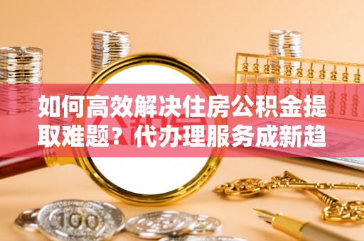 港口如何高效解决住房公积金提取难题？代办理服务成新趋势