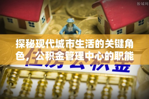 港口探秘现代城市生活的关键角色，公积金管理中心的职能与影响