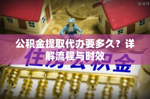 港口公积金提取代办要多久？详解流程与时效