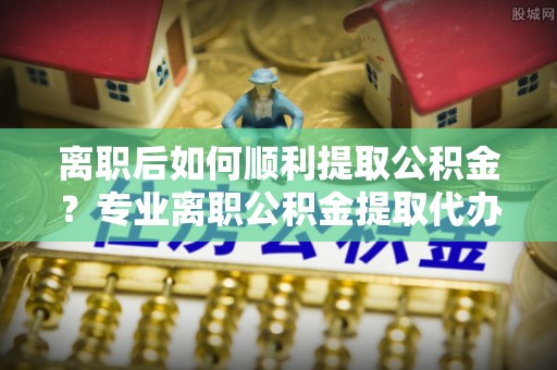 港口离职后如何顺利提取公积金？专业离职公积金提取代办服务指南