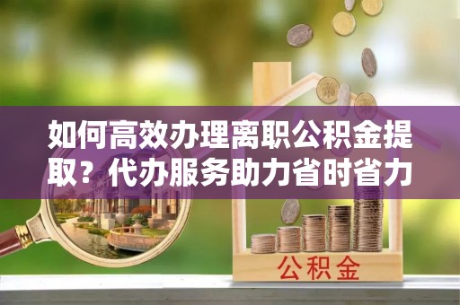 港口如何高效办理离职公积金提取？代办服务助力省时省力