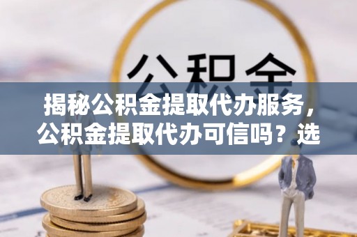 港口揭秘公积金提取代办服务，公积金提取代办可信吗？选择前你需要知道的真相