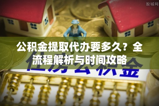 港口公积金提取代办要多久？全流程解析与时间攻略