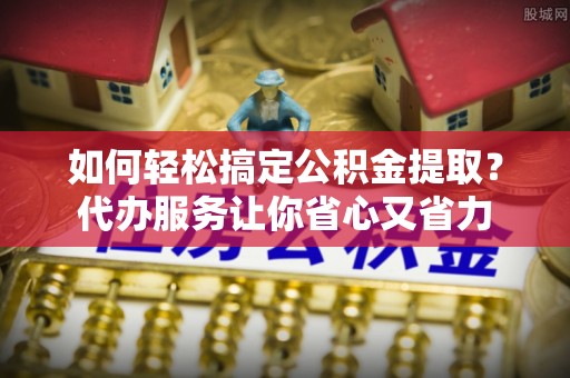 港口如何轻松搞定公积金提取？代办服务让你省心又省力