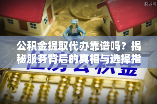 港口公积金提取代办靠谱吗？揭秘服务背后的真相与选择指南