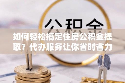 港口如何轻松搞定住房公积金提取？代办服务让你省时省力