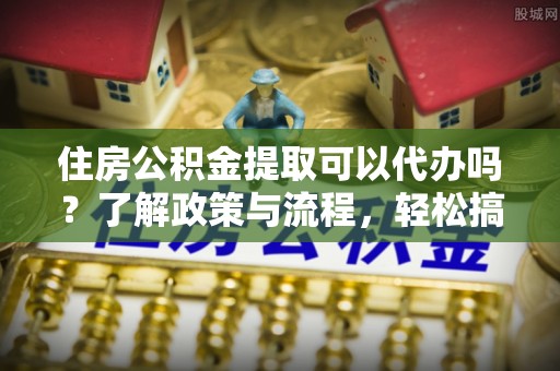 港口住房公积金提取可以代办吗？了解政策与流程，轻松搞定公积金提取