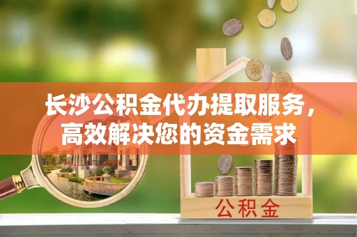 港口长沙公积金代办提取服务，高效解决您的资金需求