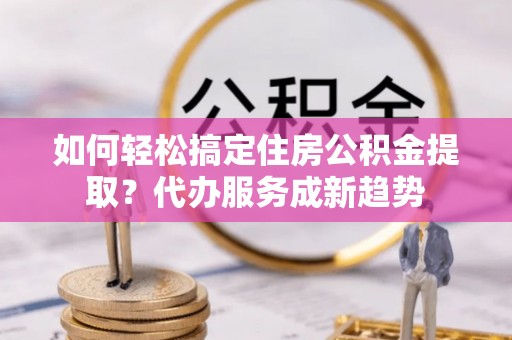 港口如何轻松搞定住房公积金提取？代办服务成新趋势