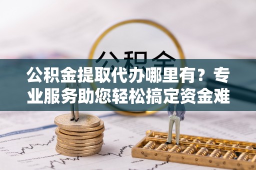 港口公积金提取代办哪里有？专业服务助您轻松搞定资金难题