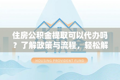 港口住房公积金提取可以代办吗？了解政策与流程，轻松解决疑问