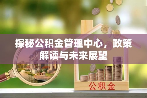 港口探秘公积金管理中心，政策解读与未来展望