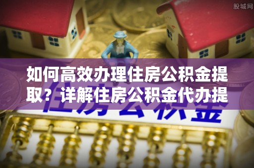 港口如何高效办理住房公积金提取？详解住房公积金代办提取流程