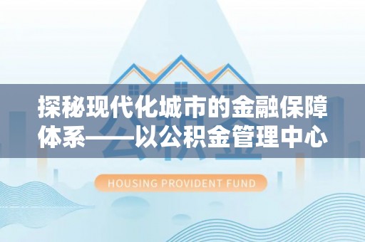 港口探秘现代化城市的金融保障体系——以公积金管理中心为核心的民生服务
