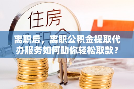 港口离职后，离职公积金提取代办服务如何助你轻松取款？