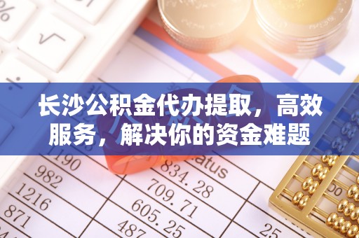 港口长沙公积金代办提取，高效服务，解决你的资金难题