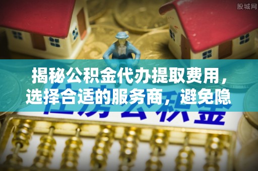 港口揭秘公积金代办提取费用，选择合适的服务商，避免隐性收费