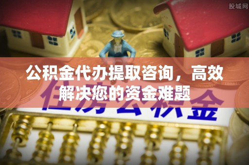 港口公积金代办提取咨询，高效解决您的资金难题